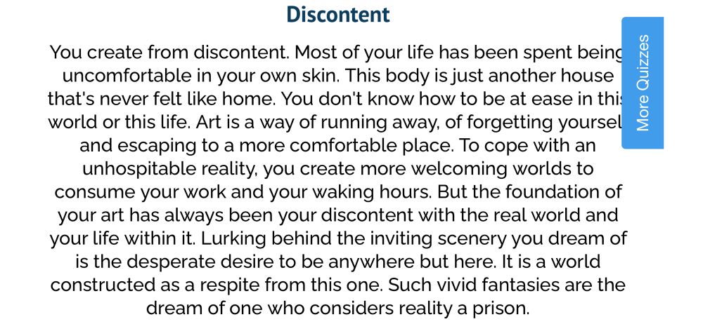 uQuiz results of "What emotion do you create from?"

Discontent
You create from discontent. Most of your life has been spent being uncomfortable in your own skin. This body is just another house that's never felt like home. You don't know how to be at ease in this world or this life. Art is a way of running away, of forgetting yourself and escaping to a more comfortable place. To cope with an unhospitable reality, you create more welcoming worlds to consume your work and your waking hours. But the foundation of your art has always been your discontent with the real world and your life within it. Lurking behind the inviting scenery you dream of is the desperate desire to be anywhere but here. It is a world constructed as a respite from this one. Such vivid fantasies are the dream of one who considers reality a prison.