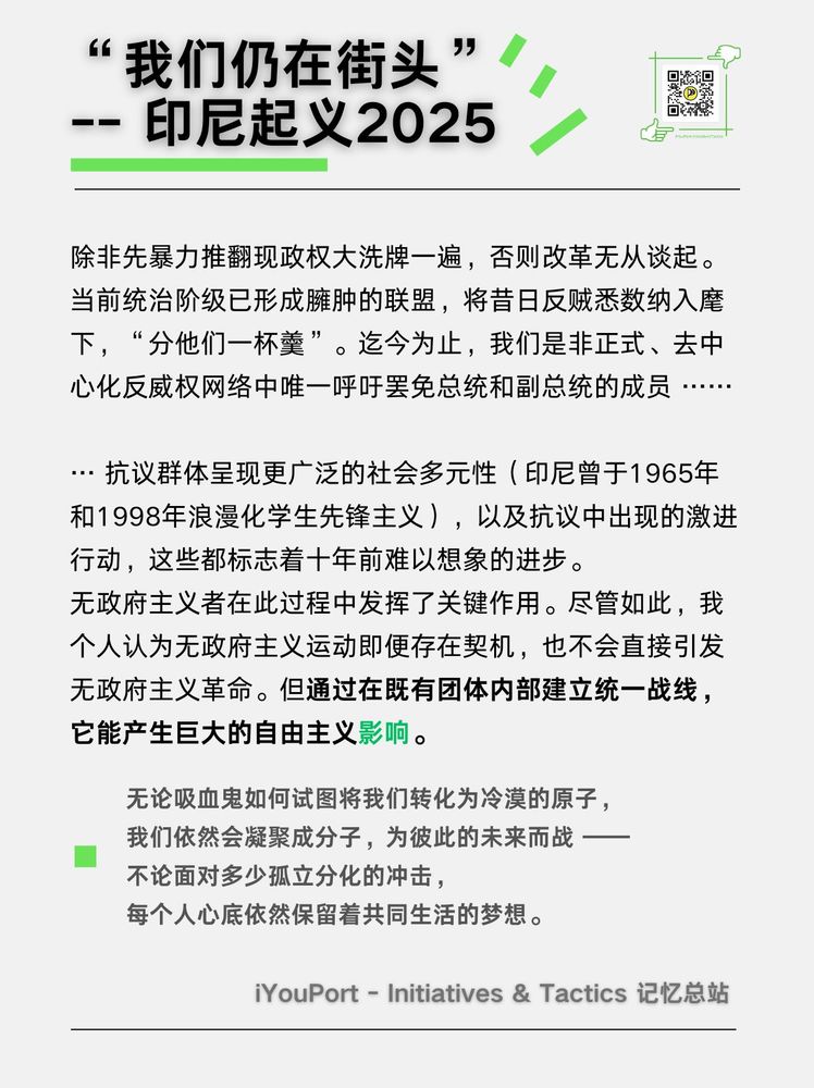 「除非先暴力推翻现政权大洗牌一遍，否则我认为改革无从谈起。当前统治阶级已形成臃肿的联盟，将昔日反贼悉数纳入麾下，“分他们一杯羹”。迄今为止，我们是非正式、去中心化反威权网络中唯一呼吁罢免总统和副总统的成员 ……

遗憾的是，还存在提出更多改良诉求的进步自由派 …… 该群体深受自由派网络意见领袖的影响，后者正敦促抗议活动停止。这些意见领袖甚至宣称：若军方因街头抗争而宣布戒严，抗议者将承担责任 —— 此乃典型的中间派招安收编话术，通过精神操控妖魔化革命抵抗力量与组织 …… 」

「无论吸血鬼如何试图将我们转化为冷漠的原子，我们依然会凝聚成分子，为彼此的未来而战 —— 不论面对多少孤立分化的冲击，每个人心底依然保留着共同生活的梦想。」

🧬 日历更新《“我们仍在街头”：#印尼 #起义 2025》
https://iyouport.notion.site/2025-26f34ca2d46d80d7beaeee33f9c82a9b
