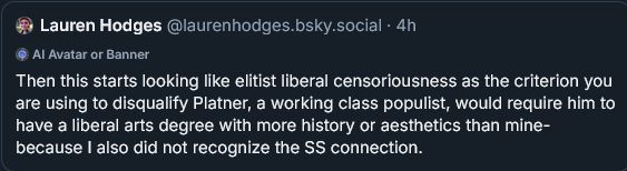 ‪Lauren Hodges‬
 ‪@laurenhodges.bsky.social‬
· 4h
Then this starts looking like elitist liberal censoriousness as the criterion you are using to disqualify Platner, a working class populist, would require him to have a liberal arts degree with more history or aesthetics than mine- because I also did not recognize the SS connection.