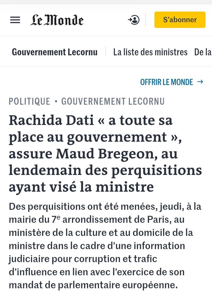 Article du Monde du 19/12/25 :
Rachida Dati « a toute sa place au gouvernement », assure Maud Bregeon, au lendemain des perquisitions ayant visé la ministre
Des perquisitions ont été menées, jeudi, à la mairie du 7ᵉ arrondissement de Paris, au ministère de la culture et au domicile de la ministre dans le cadre d’une information judiciaire pour corruption et trafic d’influence en lien avec l’exercice de son mandat de parlementaire européenne.