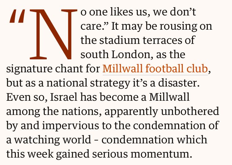 “No one likes us, we don’t care.” It may be rousing on the stadium terraces of south London, as the signature chant for Millwall football club, but as a national strategy it’s a disaster. Even so, Israel has become a Millwall among the nations, apparently unbothered by and impervious to the condemnation of a watching world – condemnation which this week gained serious momentum.”