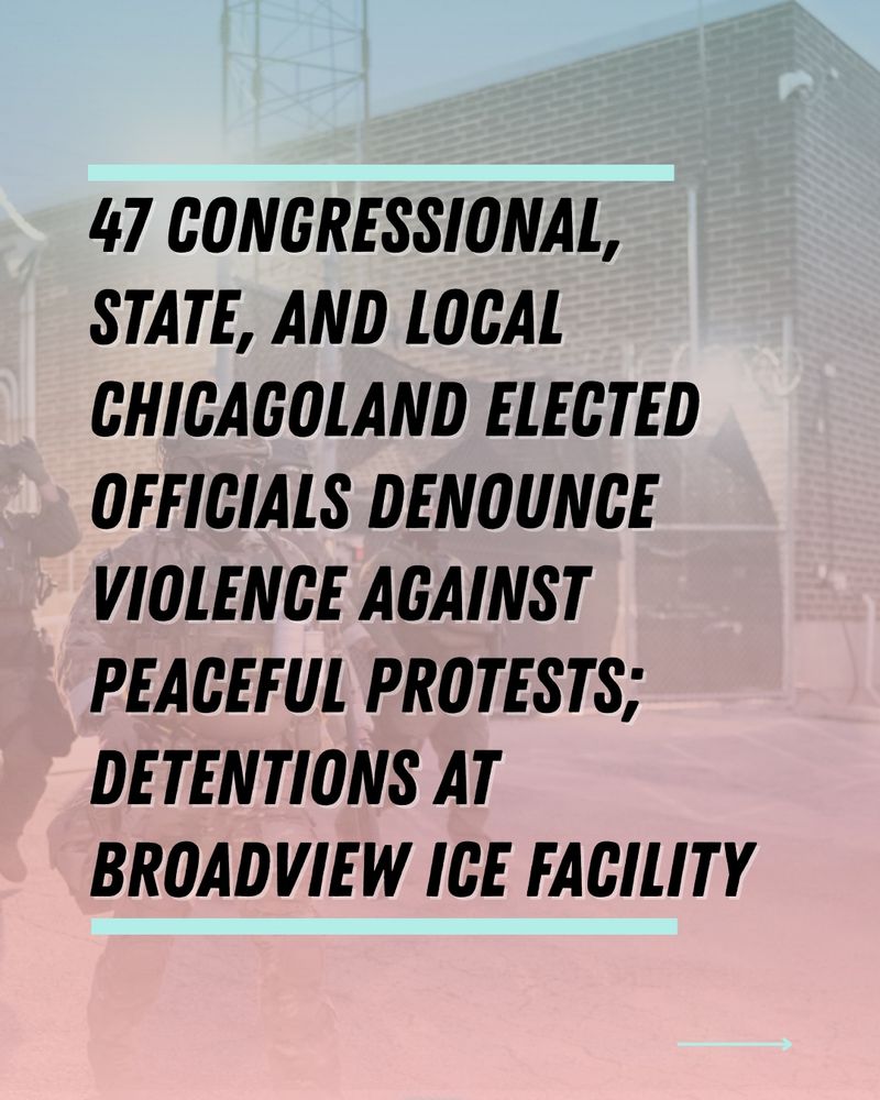 In red and blue fade overlaid a photo of federal agents at Broadview's facility in Illinois, in large, bold text, the graphic says: 47 Congressional, State, and Local Chicagoland Elected Officials denounce violence against peaceful protests; detentions at Broadview ICE facility.