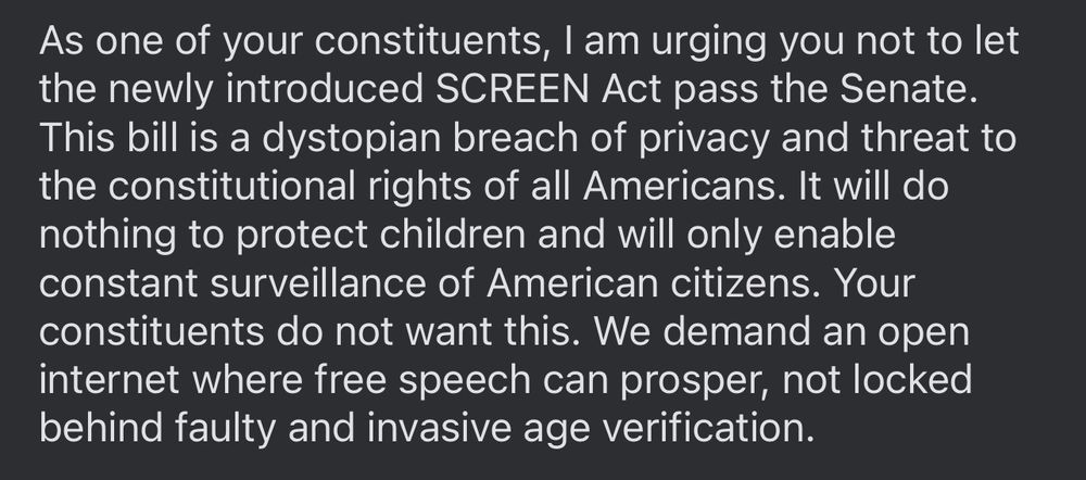 As one of your constituents, I am urging you not to let the newly introduced SCREEN Act pass the Senate. This bill is a dystopian breach of privacy and threat to the constitutional rights of all Americans. It will do nothing to protect children and will only enable constant surveillance of American citizens. Your constituents do not want this. We demand an open internet where free speech can prosper, not locked behind faulty and invasive age verification. 