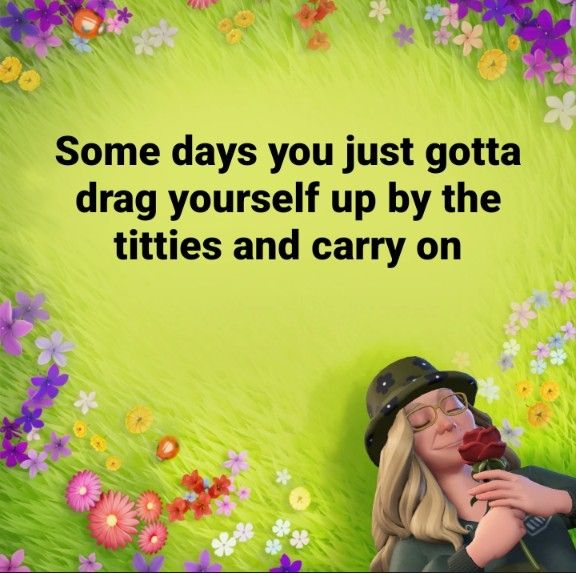 Some days you just gotta drag yourself up by the titties and carry on. 