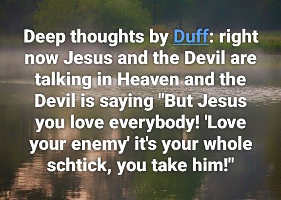 Deep thoughts by Duff: Right now Jesus and the Devil are talking in Heaven and the Devil is saying 