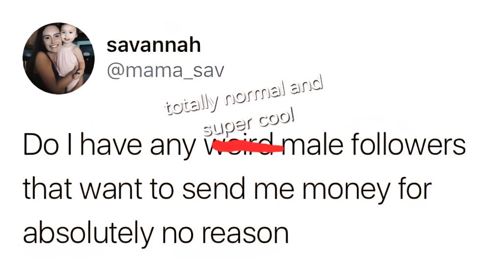 Do I have any ["weird" is crossed out and "totally normal and super cool"] male followers that want to sense me money for absolutely no reason