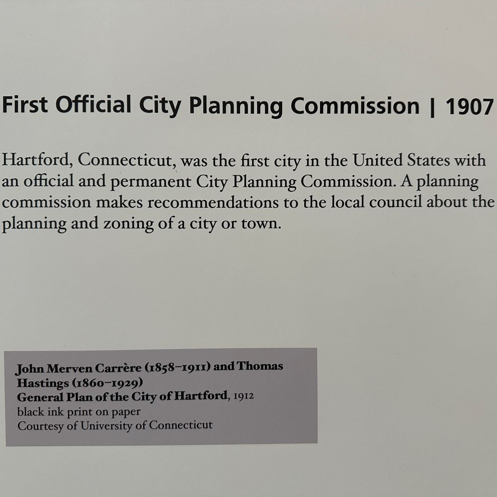 Text reading:

First Official City Planning Commission | 1907
Hartford, Connecticut, was the first city in the United States with an official and permanent City Planning Commission. A planning commission makes recommendations to the local council about the planning and zoning of a city or town.
John Merven Carrère 1858-1911) and Thomas
Hastings (1860-1929)
General Plan of the City of Hartford, 1912 black ink print on paper
Courtesy of University of Connecticut