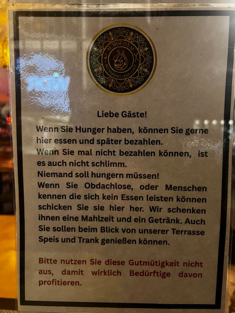 Liebe Gäste!
Wenn Sie Hunger haben, können Sie gerne hier essen und später bezahlen.
Wenn Sie mal nicht bezahlen können, ist es auch nicht schlimm.
Niemand soll hungern müssen!
Wenn Sie Obdachlose, oder Menschen kennen die sich kein Essen leisten können schicken Sie sie hier her. Wir schenken ihnen eine Mahlzeit und ein Getränk. Auch Sie sollen beim Blick von unserer Terrasse Speis und Trank genießen können.
Bitte nutzen Sie diese Gutmütigkeit nicht aus, damit wirklich Bedürftige davon profitieren.