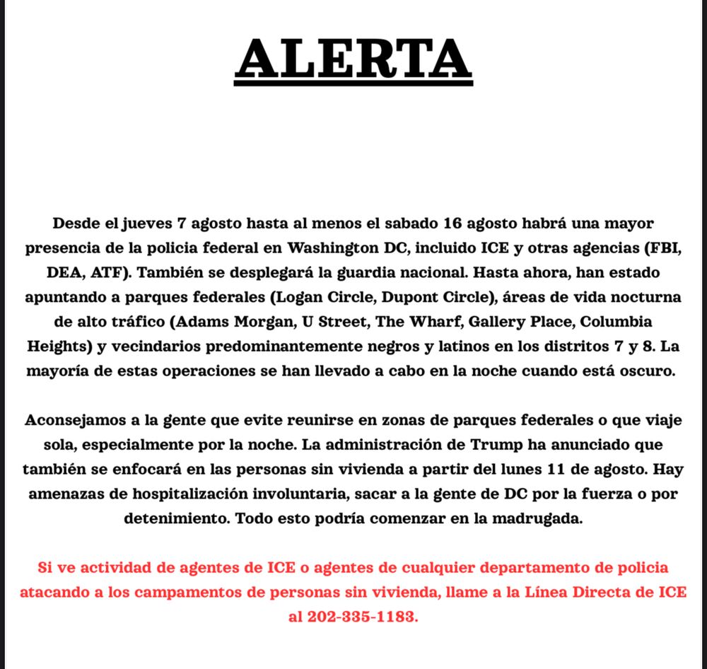 ALERTA
Desde el jueves 7 agosto hasta al menos el sabado 16 agosto habrá una mayor
presencia de la policia federal en Washington DC, incluido ICE y otras agencias (FBI,
DEA, ATF). También se desplegará la guardia nacional. Hasta ahora, han estado
apuntando a parques federales (Logan Circle, Dupont Circle), áreas de vida nocturna
de alto tráfico (Adams Morgan, U Street, The Wharf, Gallery Place, Columbia
Heights) y vecindarios predominantemente negros y latinos en los distritos 7 y 8. La
mayoría de estas operaciones se han llevado a cabo en la noche cuando está oscuro.
Aconsejamos a la gente que evite reunirse en zonas de parques federales o que viaje
sola, especialmente por la noche. La administración de Trump ha anunciado que
también se enfocará en las personas sin vivienda a partir del lunes 11 de agosto. Hay
amenazas de hospitalización involuntaria, sacar a la gente de DC por la fuerza o por
detenimiento. Todo esto podría comenzar en la madrugada.
Si ve actividad de agentes de ICE o agentes de cualquier departamento de policia
atacando a los campamentos de personas sin vivienda, llame a la Línea Directa de ICE
Al 202-335-1183