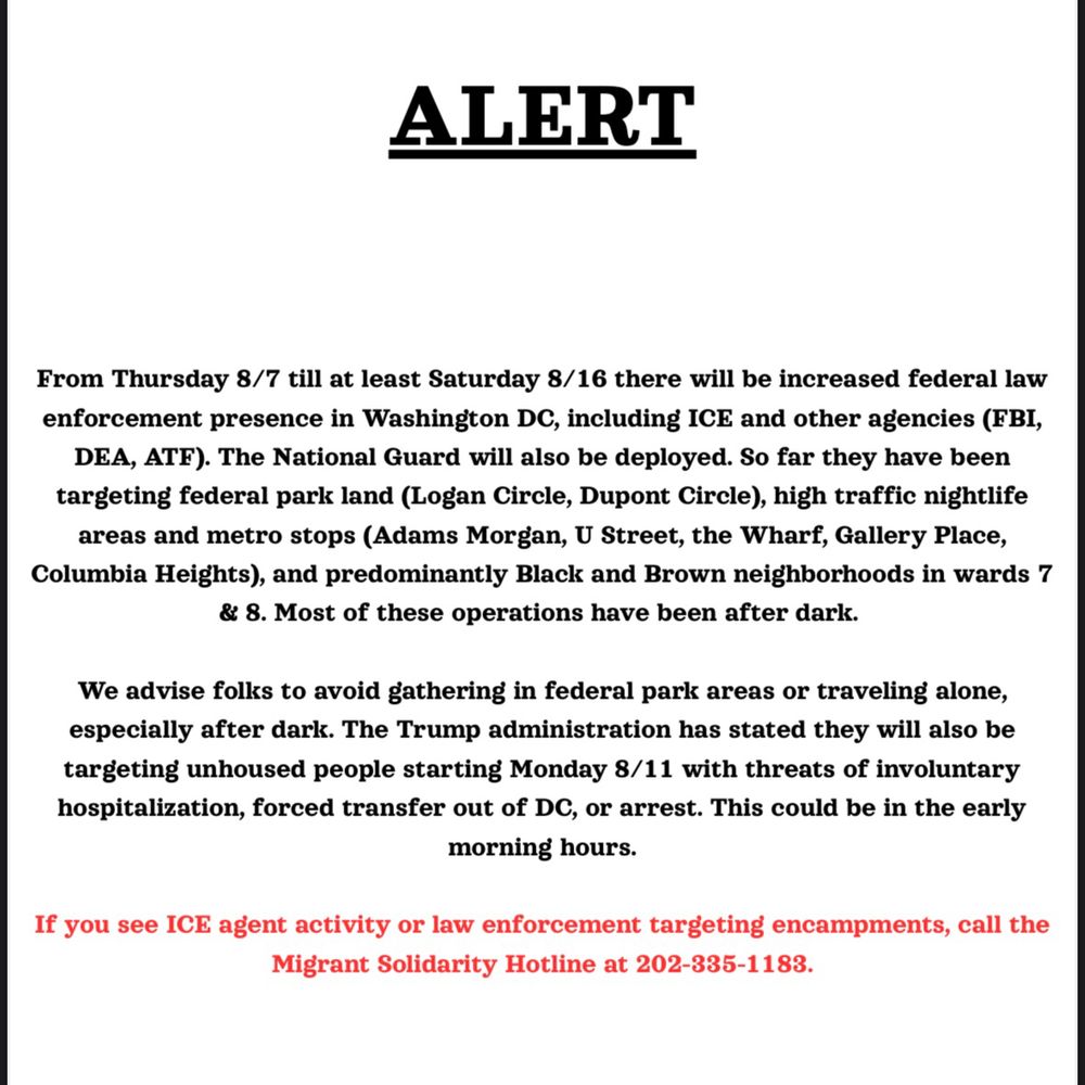 ALERT
From Thursday 8/7 till at least Saturday 8/16 there will be increased federal law
enforcement presence in Washington DC, including ICE and other agencies (FBI,
DEA, ATF). The National Guard will also be deployed. So far they have been
targeting federal park land (Logan Circle, Dupont Circle), high traffic nightlife
areas and metro stops (Adams Morgan, U Street, the Wharf, Gallery Place,
Columbia Heights), and predominantly Black and Brown neighborhoods in wards 7
& 8. Most of these operations have been after dark.
We advise folks to avoid gathering in federal park areas or traveling alone,
especially after dark. The Trump administration has stated they will also be
targeting unhoused people starting Monday 8/11 with threats of involuntary
hospitalization, forced transfer out of DC, or arrest. This could be in the early
morning hours.
If you see ICE agent activity or law enforcement targeting encampments, call the
Migrant Solidarity Hotline at 202-335-1183