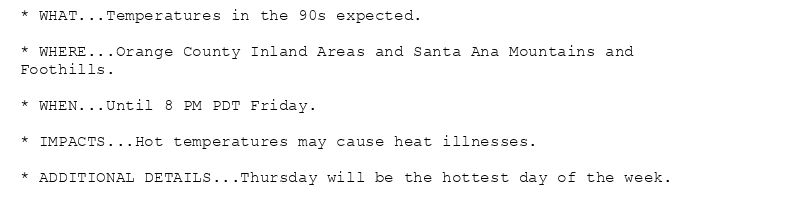 * WHAT...Temperatures in the 90s expected.

* WHERE...Orange County Inland Areas and Santa Ana Mountains and
Foothills.

* WHEN...Until 8 PM PDT Friday.

* IMPACTS...Hot temperatures may cause heat illnesses.

* ADDITIONAL DETAILS...Thursday will be the hottest day of the week.