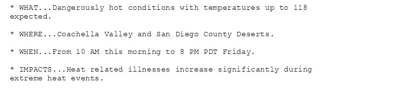 * WHAT...Dangerously hot conditions with temperatures up to 118
expected.

* WHERE...Coachella Valley and San Diego County Deserts.

* WHEN...From 10 AM this morning to 8 PM PDT Friday.

* IMPACTS...Heat related illnesses increase significantly during
extreme heat events.