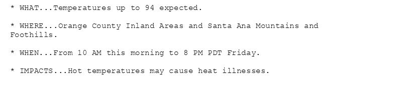* WHAT...Temperatures up to 94 expected.

* WHERE...Orange County Inland Areas and Santa Ana Mountains and
Foothills.

* WHEN...From 10 AM this morning to 8 PM PDT Friday.

* IMPACTS...Hot temperatures may cause heat illnesses.