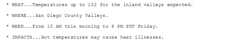 * WHAT...Temperatures up to 102 for the inland valleys expected.

* WHERE...San Diego County Valleys.

* WHEN...From 10 AM this morning to 8 PM PDT Friday.

* IMPACTS...Hot temperatures may cause heat illnesses.