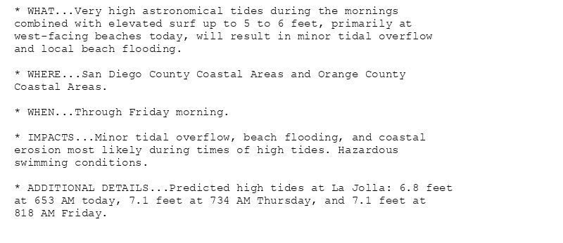 * WHAT...Very high astronomical tides during the mornings
combined with elevated surf up to 5 to 6 feet, primarily at
west-facing beaches today, will result in minor tidal overflow
and local beach flooding.

* WHERE...San Diego County Coastal Areas and Orange County
Coastal Areas.

* WHEN...Through Friday morning.

* IMPACTS...Minor tidal overflow, beach flooding, and coastal
erosion most likely during times of high tides. Hazardous
swimming conditions.

* ADDITIONAL DETAILS...Predicted high tides at La Jolla: 6.8 feet
at 653 AM today, 7.1 feet at 734 AM Thursday, and 7.1 feet at
818 AM Friday.