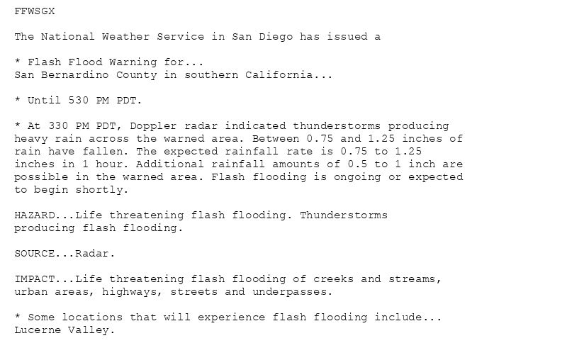 FFWSGX

The National Weather Service in San Diego has issued a

* Flash Flood Warning for...
San Bernardino County in southern California...

* Until 530 PM PDT.

* At 330 PM PDT, Doppler radar indicated thunderstorms producing
heavy rain across the warned area. Between 0.75 and 1.25 inches of
rain have fallen. The expected rainfall rate is 0.75 to 1.25
inches in 1 hour. Additional rainfall amounts of 0.5 to 1 inch are
possible in the warned area. Flash flooding is ongoing or expected
to begin shortly.

HAZARD...Life threatening flash flooding. Thunderstorms
producing flash flooding.

SOURCE...Radar.

IMPACT...Life threatening flash flooding of creeks and streams,
urban areas, highways, streets and underpasses.

* Some locations that will experience flash flooding include...
Lucerne Valley.