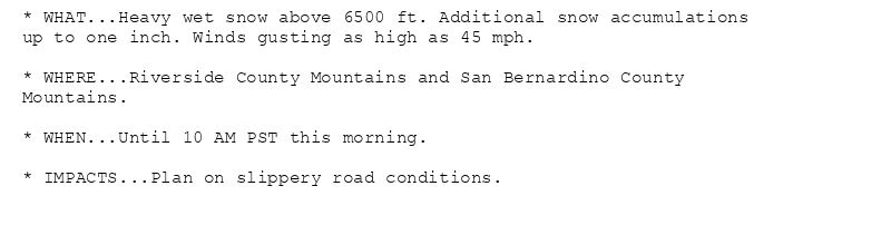 * WHAT...Heavy wet snow above 6500 ft. Additional snow accumulations
up to one inch. Winds gusting as high as 45 mph.

* WHERE...Riverside County Mountains and San Bernardino County
Mountains.

* WHEN...Until 10 AM PST this morning.

* IMPACTS...Plan on slippery road conditions.