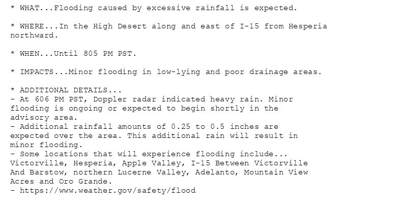 * WHAT...Flooding caused by excessive rainfall is expected.

* WHERE...In the High Desert along and east of I-15 from Hesperia
northward.

* WHEN...Until 805 PM PST.

* IMPACTS...Minor flooding in low-lying and poor drainage areas.

* ADDITIONAL DETAILS...
- At 606 PM PST, Doppler radar indicated heavy rain. Minor
flooding is ongoing or expected to begin shortly in the
advisory area.
- Additional rainfall amounts of 0.25 to 0.5 inches are
expected over the area. This additional rain will result in
minor flooding.
- Some locations that will experience flooding include...
Victorville, Hesperia, Apple Valley, I-15 Between Victorville
And Barstow, northern Lucerne Valley, Adelanto, Mountain View
Acres and Oro Grande.
- https://www.weather.gov/safety/flood