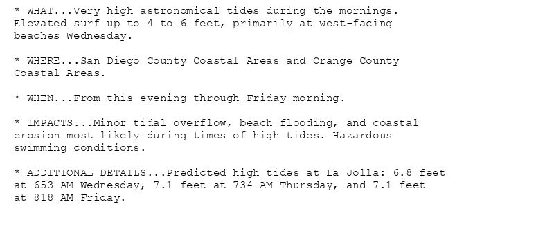 * WHAT...Very high astronomical tides during the mornings.
Elevated surf up to 4 to 6 feet, primarily at west-facing
beaches Wednesday.

* WHERE...San Diego County Coastal Areas and Orange County
Coastal Areas.

* WHEN...From this evening through Friday morning.

* IMPACTS...Minor tidal overflow, beach flooding, and coastal
erosion most likely during times of high tides. Hazardous
swimming conditions.

* ADDITIONAL DETAILS...Predicted high tides at La Jolla: 6.8 feet
at 653 AM Wednesday, 7.1 feet at 734 AM Thursday, and 7.1 feet
at 818 AM Friday.