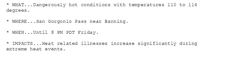 * WHAT...Dangerously hot conditions with temperatures 110 to 114
degrees.

* WHERE...San Gorgonio Pass near Banning.

* WHEN...Until 8 PM PDT Friday.

* IMPACTS...Heat related illnesses increase significantly during
extreme heat events.