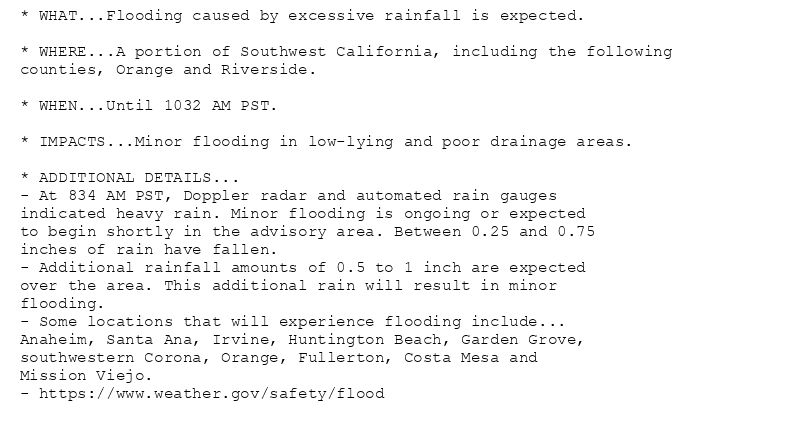 * WHAT...Flooding caused by excessive rainfall is expected.

* WHERE...A portion of Southwest California, including the following
counties, Orange and Riverside.

* WHEN...Until 1032 AM PST.

* IMPACTS...Minor flooding in low-lying and poor drainage areas.

* ADDITIONAL DETAILS...
- At 834 AM PST, Doppler radar and automated rain gauges
indicated heavy rain. Minor flooding is ongoing or expected
to begin shortly in the advisory area. Between 0.25 and 0.75
inches of rain have fallen.
- Additional rainfall amounts of 0.5 to 1 inch are expected
over the area. This additional rain will result in minor
flooding.
- Some locations that will experience flooding include...
Anaheim, Santa Ana, Irvine, Huntington Beach, Garden Grove,
southwestern Corona, Orange, Fullerton, Costa Mesa and
Mission Viejo.
- https://www.weather.gov/safety/flood