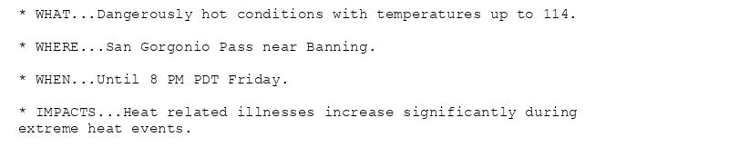 * WHAT...Dangerously hot conditions with temperatures up to 114.

* WHERE...San Gorgonio Pass near Banning.

* WHEN...Until 8 PM PDT Friday.

* IMPACTS...Heat related illnesses increase significantly during
extreme heat events.