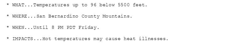 * WHAT...Temperatures up to 96 below 5500 feet.

* WHERE...San Bernardino County Mountains.

* WHEN...Until 8 PM PDT Friday.

* IMPACTS...Hot temperatures may cause heat illnesses.