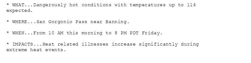 * WHAT...Dangerously hot conditions with temperatures up to 114
expected.

* WHERE...San Gorgonio Pass near Banning.

* WHEN...From 10 AM this morning to 8 PM PDT Friday.

* IMPACTS...Heat related illnesses increase significantly during
extreme heat events.