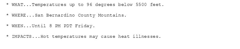 * WHAT...Temperatures up to 96 degrees below 5500 feet.

* WHERE...San Bernardino County Mountains.

* WHEN...Until 8 PM PDT Friday.

* IMPACTS...Hot temperatures may cause heat illnesses.