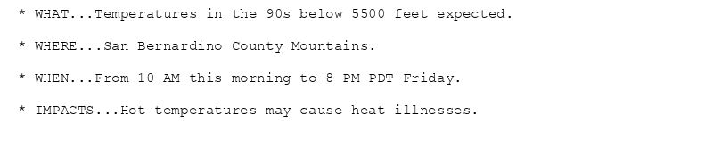 * WHAT...Temperatures in the 90s below 5500 feet expected.

* WHERE...San Bernardino County Mountains.

* WHEN...From 10 AM this morning to 8 PM PDT Friday.

* IMPACTS...Hot temperatures may cause heat illnesses.