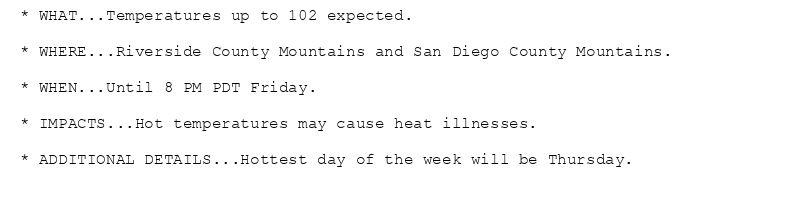 * WHAT...Temperatures up to 102 expected.

* WHERE...Riverside County Mountains and San Diego County Mountains.

* WHEN...Until 8 PM PDT Friday.

* IMPACTS...Hot temperatures may cause heat illnesses.

* ADDITIONAL DETAILS...Hottest day of the week will be Thursday.