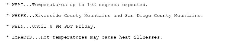 * WHAT...Temperatures up to 102 degrees expected.

* WHERE...Riverside County Mountains and San Diego County Mountains.

* WHEN...Until 8 PM PDT Friday.

* IMPACTS...Hot temperatures may cause heat illnesses.