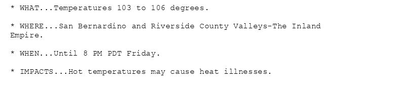 * WHAT...Temperatures 103 to 106 degrees.

* WHERE...San Bernardino and Riverside County Valleys-The Inland
Empire.

* WHEN...Until 8 PM PDT Friday.

* IMPACTS...Hot temperatures may cause heat illnesses.