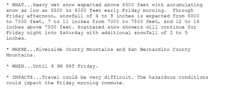 * WHAT...Heavy wet snow expected above 6500 feet with accumulating
snow as low as 5500 to 6000 feet early Friday morning.  Through
Friday afternoon, snowfall of 4 to 8 inches is expected from 6000
to 7000 feet, 7 to 11 inches from 7000 to 7500 feet, and 12 to 16
inches above 7500 feet. Scattered snow showers will continue for
Friday night into Saturday with additional snowfall of 2 to 5
inches.

* WHERE...Riverside County Mountains and San Bernardino County
Mountains.

* WHEN...Until 4 PM PST Friday.

* IMPACTS...Travel could be very difficult. The hazardous conditions
could impact the Friday morning commute.