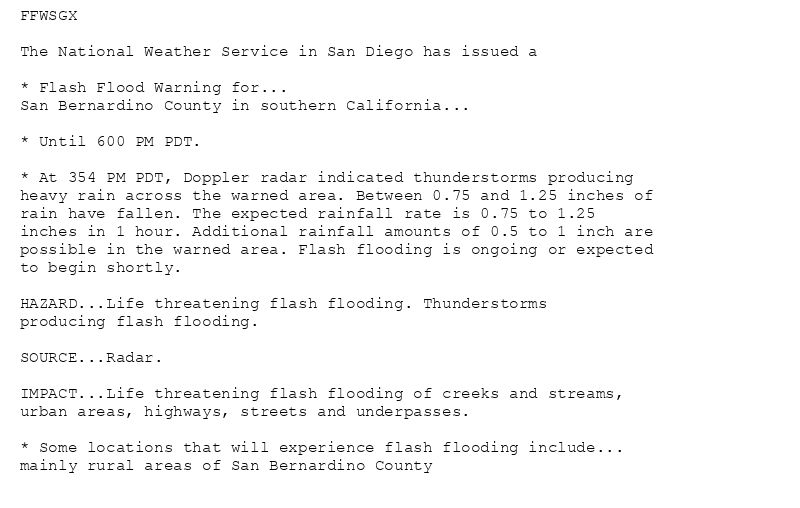 FFWSGX

The National Weather Service in San Diego has issued a

* Flash Flood Warning for...
San Bernardino County in southern California...

* Until 600 PM PDT.

* At 354 PM PDT, Doppler radar indicated thunderstorms producing
heavy rain across the warned area. Between 0.75 and 1.25 inches of
rain have fallen. The expected rainfall rate is 0.75 to 1.25
inches in 1 hour. Additional rainfall amounts of 0.5 to 1 inch are
possible in the warned area. Flash flooding is ongoing or expected
to begin shortly.

HAZARD...Life threatening flash flooding. Thunderstorms
producing flash flooding.

SOURCE...Radar.

IMPACT...Life threatening flash flooding of creeks and streams,
urban areas, highways, streets and underpasses.

* Some locations that will experience flash flooding include...
mainly rural areas of San Bernardino County