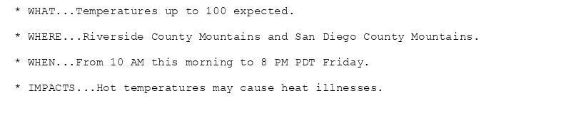 * WHAT...Temperatures up to 100 expected.

* WHERE...Riverside County Mountains and San Diego County Mountains.

* WHEN...From 10 AM this morning to 8 PM PDT Friday.

* IMPACTS...Hot temperatures may cause heat illnesses.