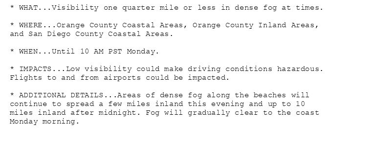 * WHAT...Visibility one quarter mile or less in dense fog at times.

* WHERE...Orange County Coastal Areas, Orange County Inland Areas,
and San Diego County Coastal Areas.

* WHEN...Until 10 AM PST Monday.

* IMPACTS...Low visibility could make driving conditions hazardous.
Flights to and from airports could be impacted.

* ADDITIONAL DETAILS...Areas of dense fog along the beaches will
continue to spread a few miles inland this evening and up to 10
miles inland after midnight. Fog will gradually clear to the coast
Monday morning.
