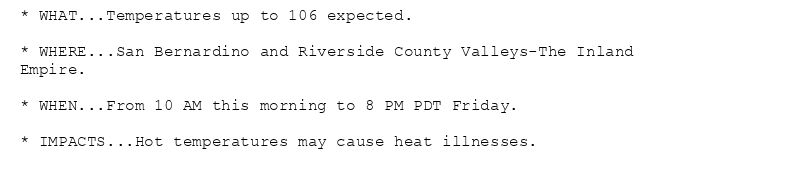 * WHAT...Temperatures up to 106 expected.

* WHERE...San Bernardino and Riverside County Valleys-The Inland
Empire.

* WHEN...From 10 AM this morning to 8 PM PDT Friday.

* IMPACTS...Hot temperatures may cause heat illnesses.