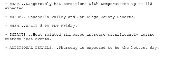 * WHAT...Dangerously hot conditions with temperatures up to 118
expected.

* WHERE...Coachella Valley and San Diego County Deserts.

* WHEN...Until 8 PM PDT Friday.

* IMPACTS...Heat related illnesses increase significantly during
extreme heat events.

* ADDITIONAL DETAILS...Thursday is expected to be the hottest day.