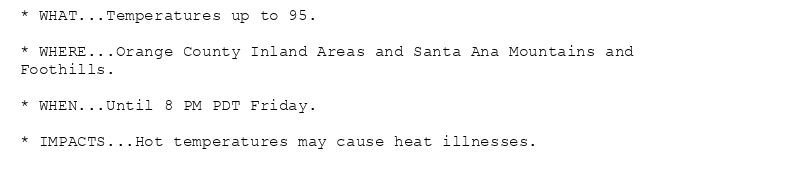 * WHAT...Temperatures up to 95.

* WHERE...Orange County Inland Areas and Santa Ana Mountains and
Foothills.

* WHEN...Until 8 PM PDT Friday.

* IMPACTS...Hot temperatures may cause heat illnesses.