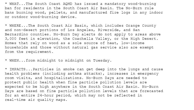 * WHAT...The South Coast AQMD has issued a mandatory wood-burning
ban for residents in the South Coast Air Basin. The No-Burn rule
bans burning wood, pellets, and manufactured fire logs in any indoor
or outdoor wood-burning device.

* WHERE...The South Coast Air Basin, which includes Orange County
and non-desert portions of Los Angeles, Riverside, and San
Bernardino counties. No-Burn Day alerts do not apply to areas above
3,000 feet in elevation, the Coachella Valley, or the High Desert.
Homes that rely on wood as a sole source of heat, low-income
households and those without natural gas service also are exempt
from the requirement.

* WHEN...from midnight to midnight on Tuesday.

* IMPACTS...Particles in smoke can get deep into the lungs and cause
health problems (including asthma attacks), increases in emergency
room visits, and hospitalizations. No-Burn Days are needed to
protect public health when fine particle pollution levels are
expected to be high anywhere in the South Coast Air Basin. No-Burn
Days are based on fine particle pollution levels that are forecasted
for an entire 24-hour period, which may not be reflected in
real-time air quality maps.