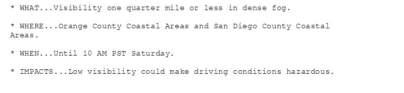 * WHAT...Visibility one quarter mile or less in dense fog.

* WHERE...Orange County Coastal Areas and San Diego County Coastal
Areas.

* WHEN...Until 10 AM PST Saturday.

* IMPACTS...Low visibility could make driving conditions hazardous.