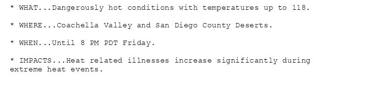 * WHAT...Dangerously hot conditions with temperatures up to 118.

* WHERE...Coachella Valley and San Diego County Deserts.

* WHEN...Until 8 PM PDT Friday.

* IMPACTS...Heat related illnesses increase significantly during
extreme heat events.