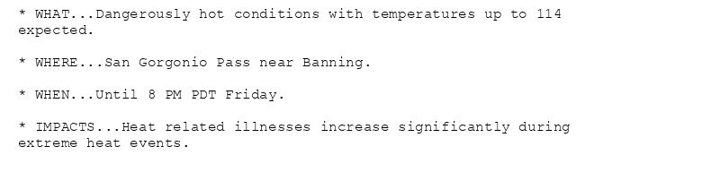 * WHAT...Dangerously hot conditions with temperatures up to 114
expected.

* WHERE...San Gorgonio Pass near Banning.

* WHEN...Until 8 PM PDT Friday.

* IMPACTS...Heat related illnesses increase significantly during
extreme heat events.