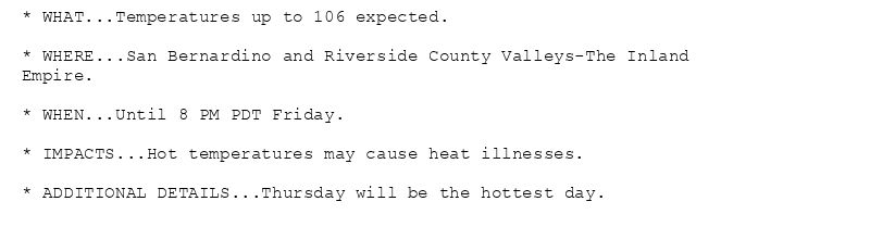 * WHAT...Temperatures up to 106 expected.

* WHERE...San Bernardino and Riverside County Valleys-The Inland
Empire.

* WHEN...Until 8 PM PDT Friday.

* IMPACTS...Hot temperatures may cause heat illnesses.

* ADDITIONAL DETAILS...Thursday will be the hottest day.