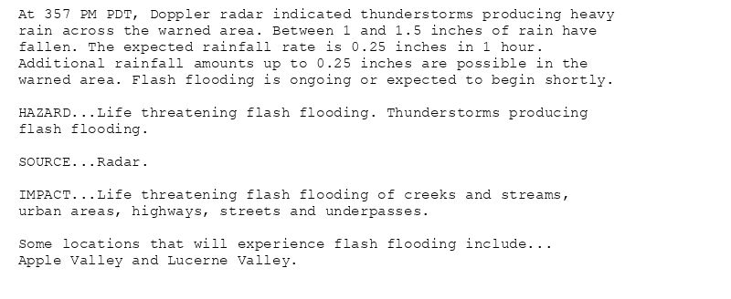 At 357 PM PDT, Doppler radar indicated thunderstorms producing heavy
rain across the warned area. Between 1 and 1.5 inches of rain have
fallen. The expected rainfall rate is 0.25 inches in 1 hour.
Additional rainfall amounts up to 0.25 inches are possible in the
warned area. Flash flooding is ongoing or expected to begin shortly.

HAZARD...Life threatening flash flooding. Thunderstorms producing
flash flooding.

SOURCE...Radar.

IMPACT...Life threatening flash flooding of creeks and streams,
urban areas, highways, streets and underpasses.

Some locations that will experience flash flooding include...
Apple Valley and Lucerne Valley.