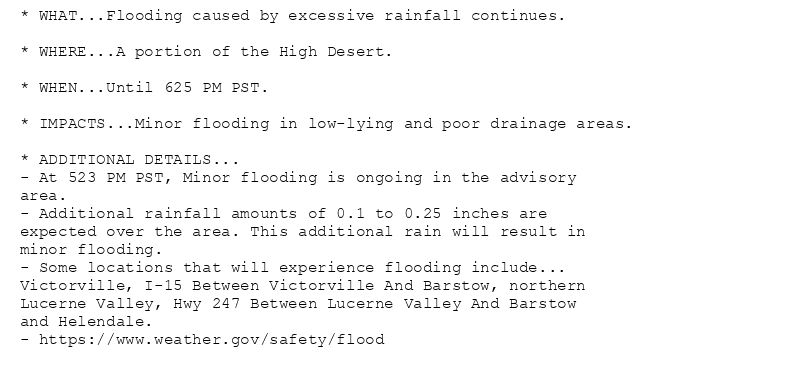 * WHAT...Flooding caused by excessive rainfall continues.

* WHERE...A portion of the High Desert.

* WHEN...Until 625 PM PST.

* IMPACTS...Minor flooding in low-lying and poor drainage areas.

* ADDITIONAL DETAILS...
- At 523 PM PST, Minor flooding is ongoing in the advisory
area.
- Additional rainfall amounts of 0.1 to 0.25 inches are
expected over the area. This additional rain will result in
minor flooding.
- Some locations that will experience flooding include...
Victorville, I-15 Between Victorville And Barstow, northern
Lucerne Valley, Hwy 247 Between Lucerne Valley And Barstow
and Helendale.
- https://www.weather.gov/safety/flood