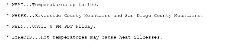 * WHAT...Temperatures up to 100.

* WHERE...Riverside County Mountains and San Diego County Mountains.

* WHEN...Until 8 PM PDT Friday.

* IMPACTS...Hot temperatures may cause heat illnesses.