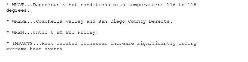 * WHAT...Dangerously hot conditions with temperatures 116 to 118
degrees.

* WHERE...Coachella Valley and San Diego County Deserts.

* WHEN...Until 8 PM PDT Friday.

* IMPACTS...Heat related illnesses increase significantly during
extreme heat events.