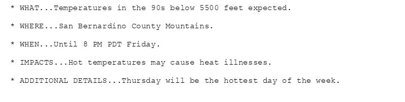 * WHAT...Temperatures in the 90s below 5500 feet expected.

* WHERE...San Bernardino County Mountains.

* WHEN...Until 8 PM PDT Friday.

* IMPACTS...Hot temperatures may cause heat illnesses.

* ADDITIONAL DETAILS...Thursday will be the hottest day of the week.